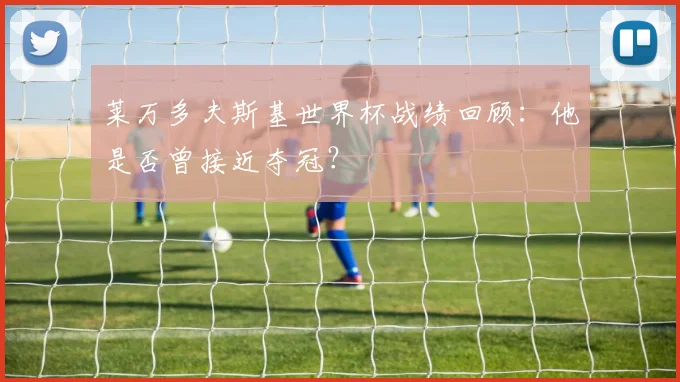 莱万多夫斯基世界杯战绩回顾：他是否曾接近夺冠？