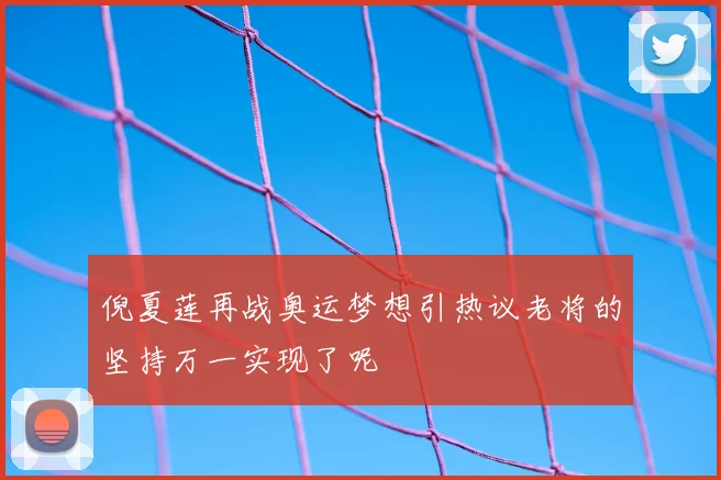 倪夏莲再战奥运梦想引热议老将的坚持万一实现了呢